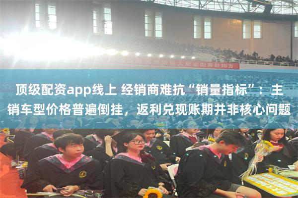 顶级配资app线上 经销商难抗“销量指标”：主销车型价格普遍倒挂，返利兑现账期并非核心问题
