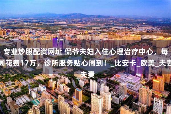 专业炒股配资网址 侃爷夫妇入住心理治疗中心，每周花费17万，诊所服务贴心周到！_比安卡_欧美_夫妻
