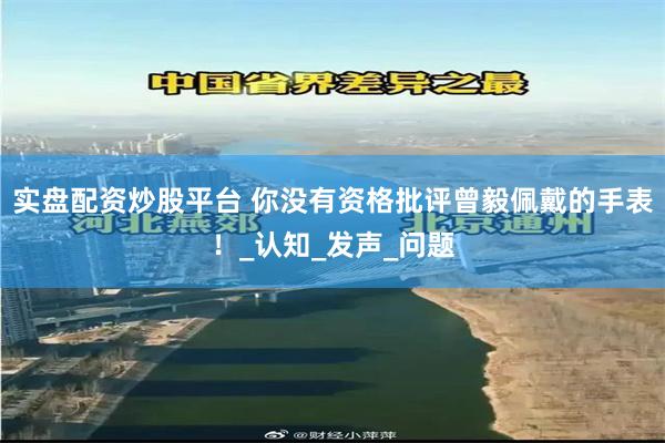 实盘配资炒股平台 你没有资格批评曾毅佩戴的手表！_认知_发声_问题