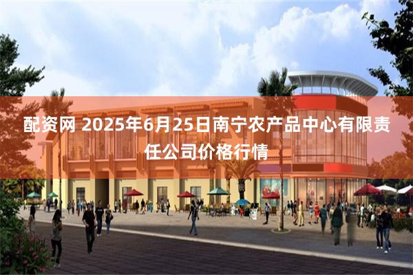 配资网 2025年6月25日南宁农产品中心有限责任公司价格行情