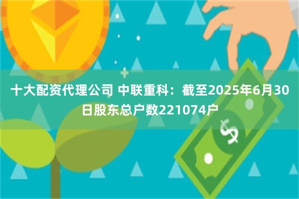 十大配资代理公司 中联重科：截至2025年6月30日股东总户数221074户