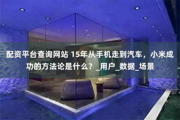 配资平台查询网站 15年从手机走到汽车，小米成功的方法论是什么？_用户_数据_场景