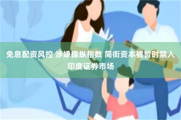 免息配资风控 涉嫌操纵指数 简街资本被暂时禁入印度证券市场