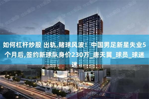 如何杠杆炒股 出轨,赌球风波！中国男足新星失业5个月后,签约新球队身价230万_唐天翼_球员_球迷