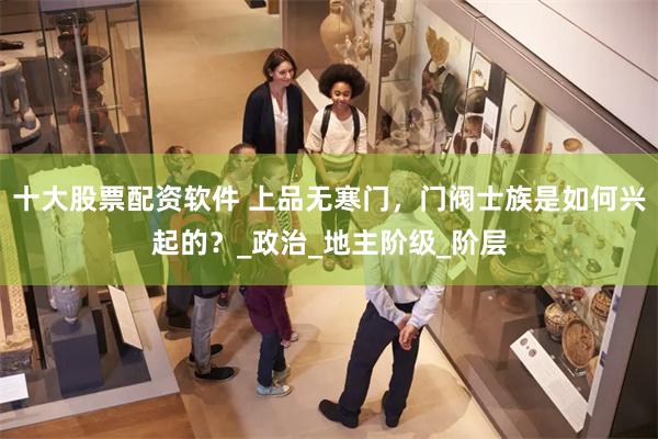 十大股票配资软件 上品无寒门，门阀士族是如何兴起的？_政治_地主阶级_阶层