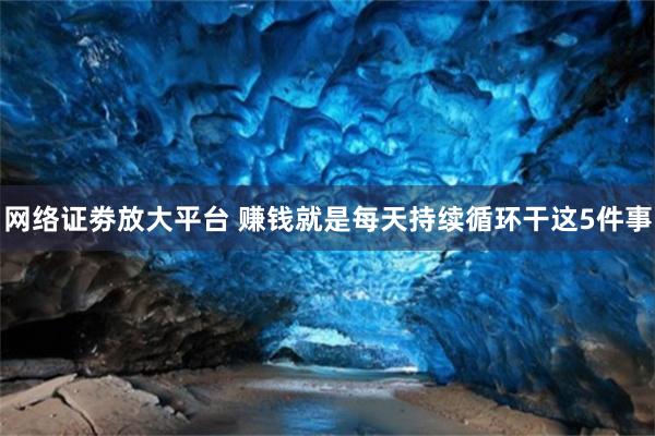 网络证劵放大平台 赚钱就是每天持续循环干这5件事
