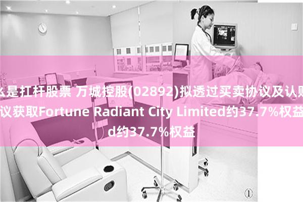 什么是扛杆股票 万城控股(02892)拟透过买卖协议及认购协议获取Fortune Radiant City Limited约37.7%权益