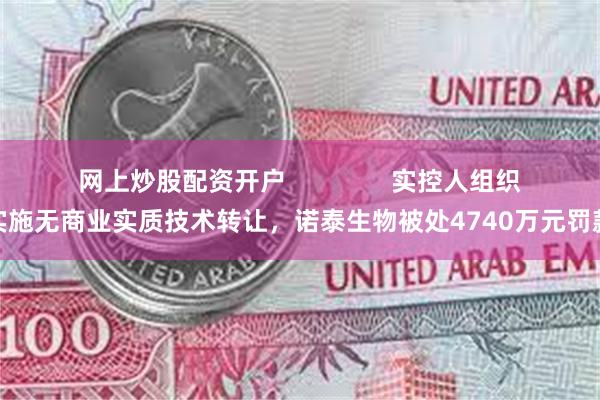 网上炒股配资开户               实控人组织实施无商业实质技术转让，诺泰生物被处4740万元罚款
