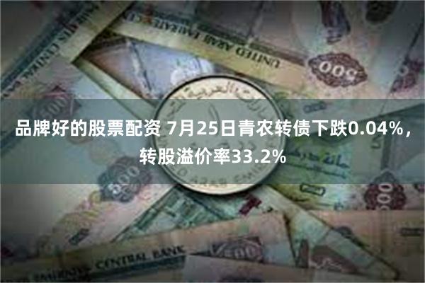 品牌好的股票配资 7月25日青农转债下跌0.04%，转股溢价率33.2%