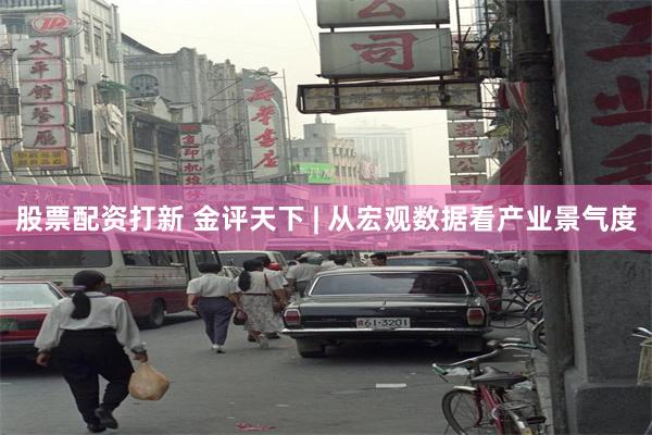 股票配资打新 金评天下 | 从宏观数据看产业景气度