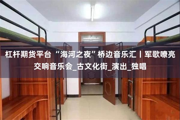 杠杆期货平台 “海河之夜”桥边音乐汇丨军歌嘹亮交响音乐会_古文化街_演出_独唱