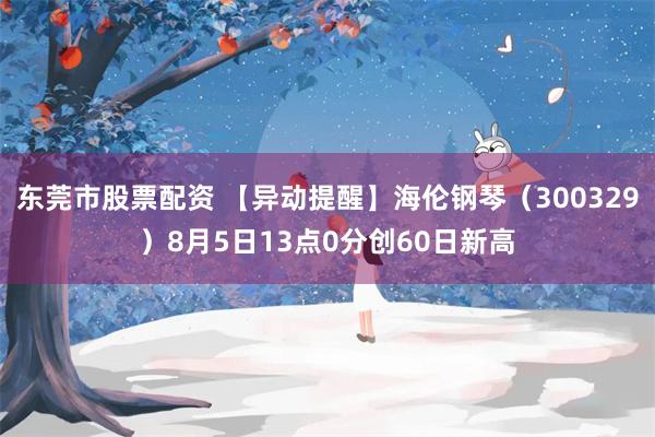 东莞市股票配资 【异动提醒】海伦钢琴（300329）8月5日13点0分创60日新高