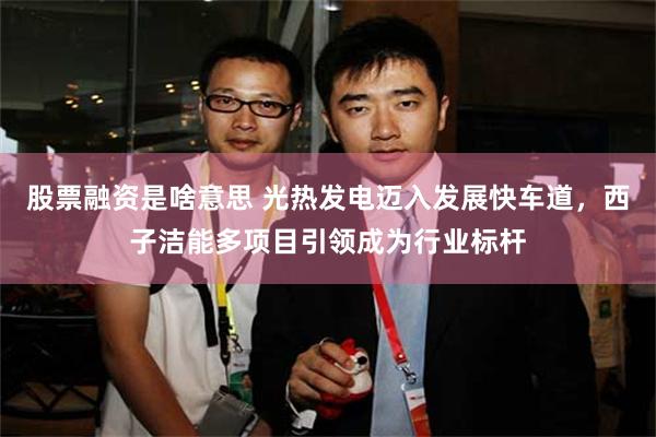 股票融资是啥意思 光热发电迈入发展快车道，西子洁能多项目引领成为行业标杆