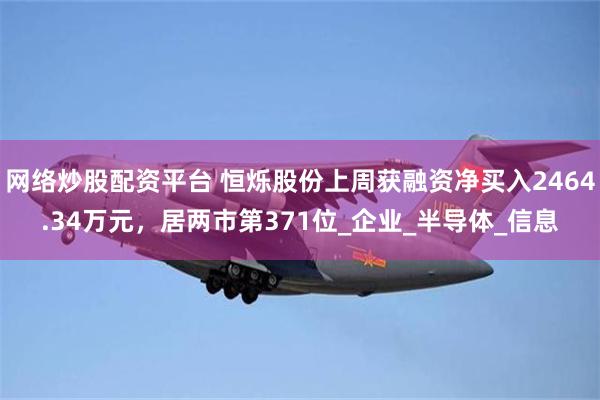 网络炒股配资平台 恒烁股份上周获融资净买入2464.34万元，居两市第371位_企业_半导体_信息
