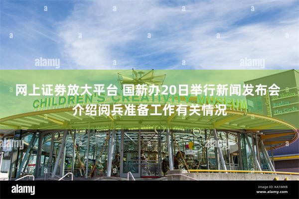 网上证劵放大平台 国新办20日举行新闻发布会 介绍阅兵准备工作有关情况