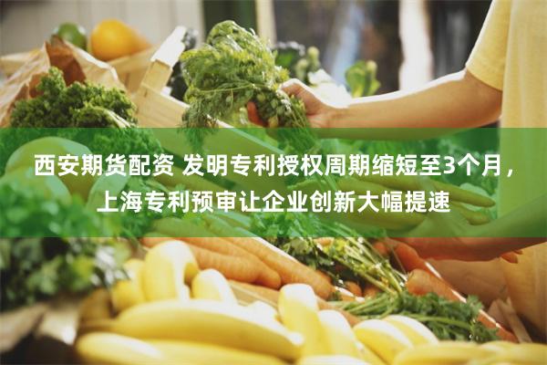 西安期货配资 发明专利授权周期缩短至3个月，上海专利预审让企业创新大幅提速