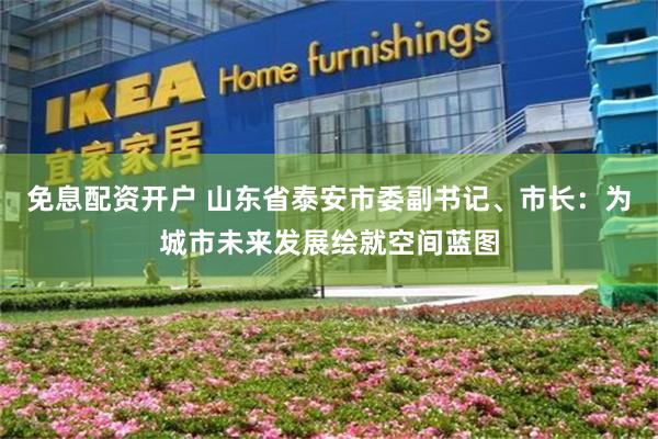 免息配资开户 山东省泰安市委副书记、市长：为城市未来发展绘就空间蓝图