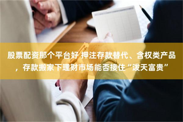股票配资那个平台好 押注存款替代、含权类产品，存款搬家下理财市场能否接住“泼天富贵”
