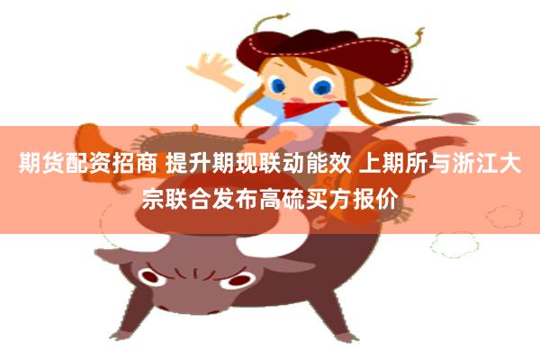 期货配资招商 提升期现联动能效 上期所与浙江大宗联合发布高硫买方报价