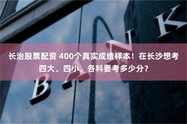 长治股票配资 400个真实成绩样本！在长沙想考四大、四小，各科要考多少分？