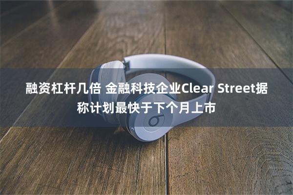 融资杠杆几倍 金融科技企业Clear Street据称计划最快于下个月上市