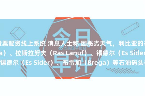 股票配资线上系统 消息人士称 因恶劣天气，利比亚的祖埃提纳（Zueitina）、拉斯拉努夫（Ras Lanuf）、锡德尔（Es Sider）、布雷加（Brega）等石油码头被迫关闭