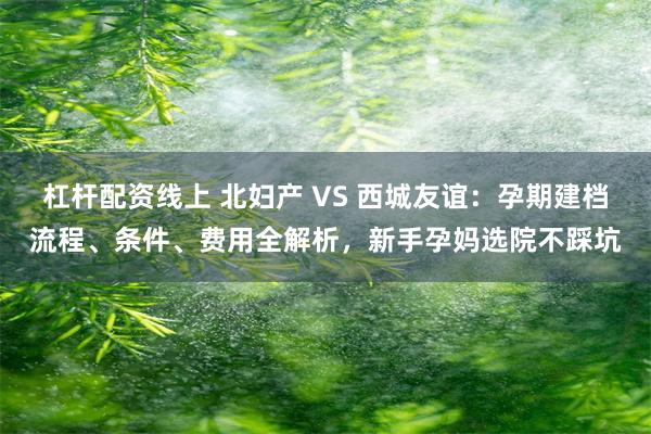 杠杆配资线上 北妇产 VS 西城友谊：孕期建档流程、条件、费用全解析，新手孕妈选院不踩坑