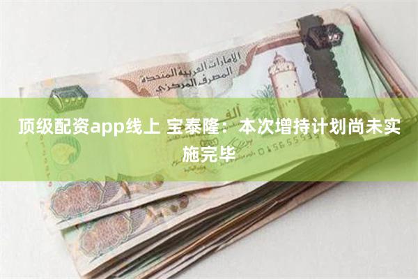 顶级配资app线上 宝泰隆：本次增持计划尚未实施完毕
