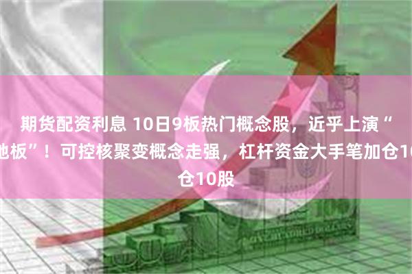 期货配资利息 10日9板热门概念股，近乎上演“天地板”！可控核聚变概念走强，杠杆资金大手笔加仓10股