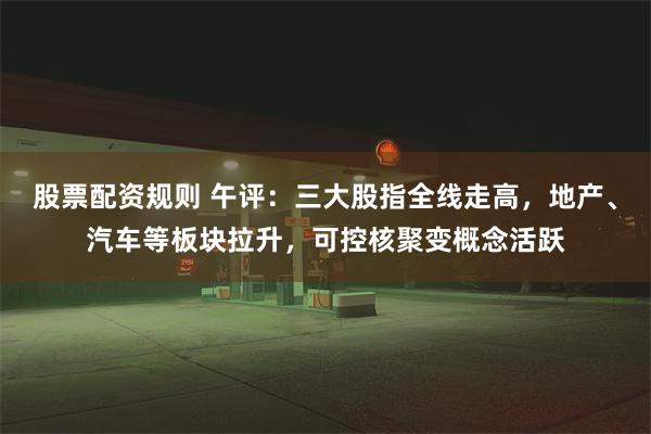 股票配资规则 午评：三大股指全线走高，地产、汽车等板块拉升，可控核聚变概念活跃